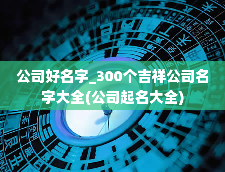 公司好名字_300个吉祥公司名字大全(公司起名大全)