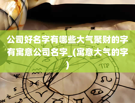 公司好名字有哪些大气聚财的字有寓意公司名字_(寓意大气的字)