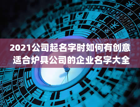 2021公司起名字时如何有创意 适合炉具公司的企业名字大全