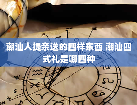 潮汕人提亲送的四样东西 潮汕四式礼是哪四种