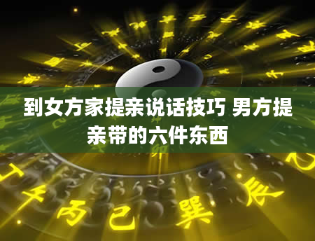 到女方家提亲说话技巧 男方提亲带的六件东西