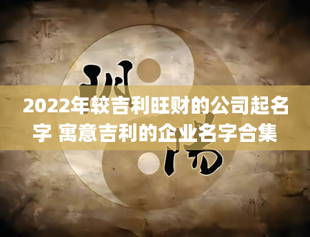 2022年较吉利旺财的公司起名字 寓意吉利的企业名字合集