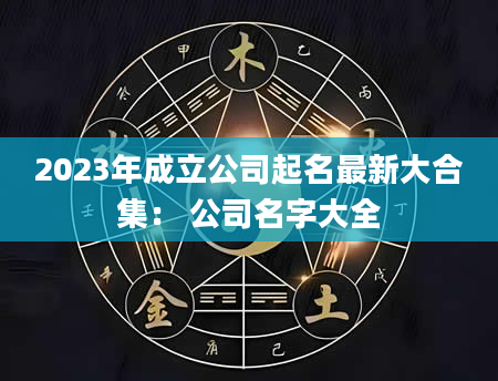 2023年成立公司起名最新大合集： 公司名字大全