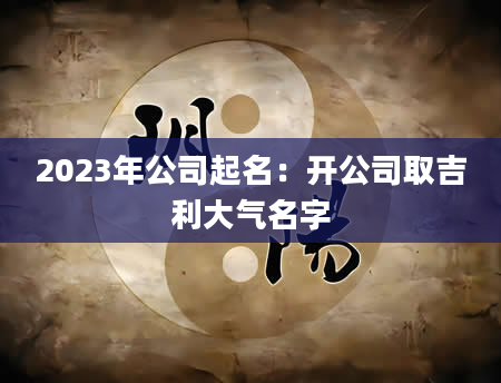 2023年公司起名：开公司取吉利大气名字