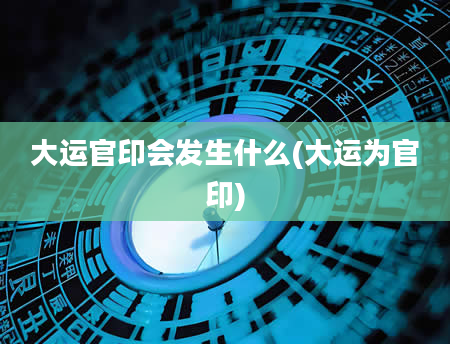 大运官印会发生什么(大运为官印)