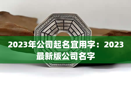 2023年公司起名宜用字：2023最新版公司名字