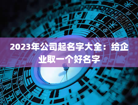 2023年公司起名字大全：给企业取一个好名字