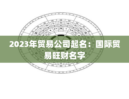 2023年贸易公司起名：国际贸易旺财名字