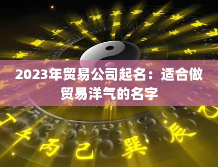 2023年贸易公司起名：适合做贸易洋气的名字