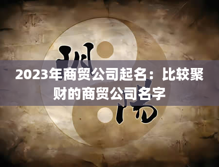 2023年商贸公司起名：比较聚财的商贸公司名字