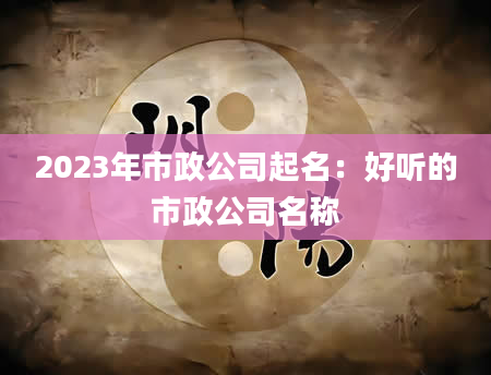 2023年市政公司起名：好听的市政公司名称