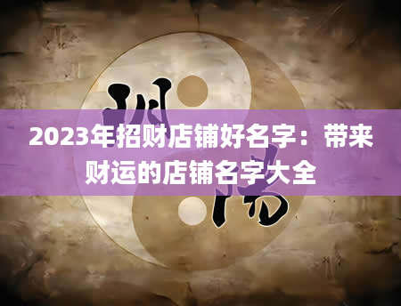 2023年招财店铺好名字：带来财运的店铺名字大全