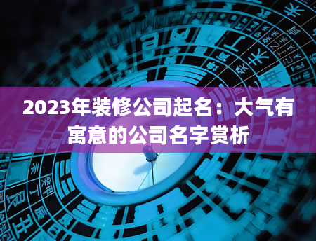 2023年装修公司起名：大气有寓意的公司名字赏析