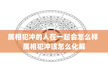 属相犯冲的人在一起会怎么样 属相犯冲该怎么化解