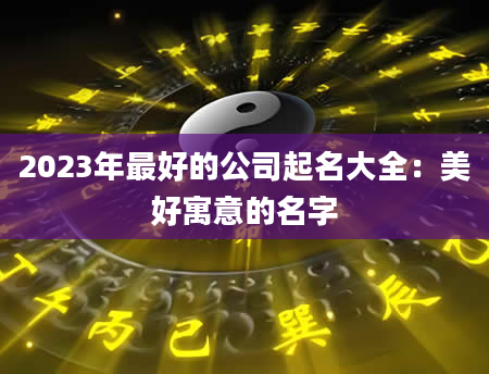 2023年最好的公司起名大全：美好寓意的名字