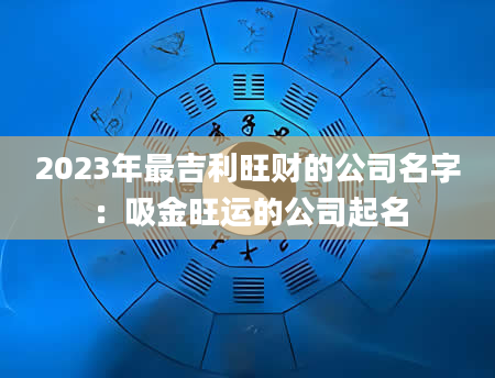 2023年最吉利旺财的公司名字：吸金旺运的公司起名