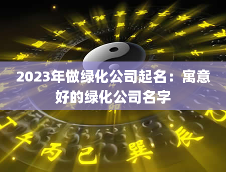 2023年做绿化公司起名：寓意好的绿化公司名字