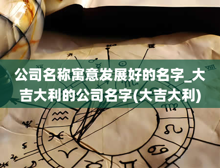 公司名称寓意发展好的名字_大吉大利的公司名字(大吉大利)