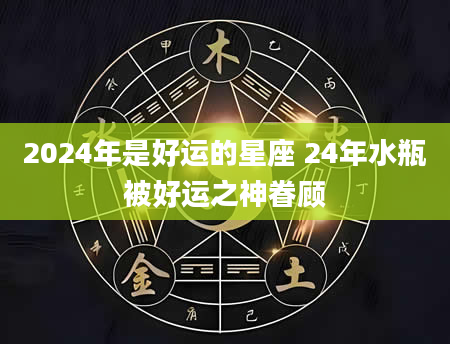 2024年是好运的星座 24年水瓶被好运之神眷顾