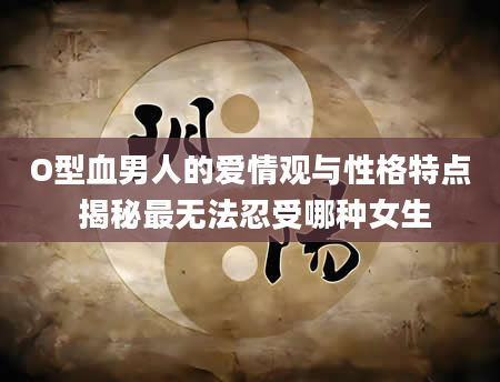 O型血男人的爱情观与性格特点 揭秘最无法忍受哪种女生