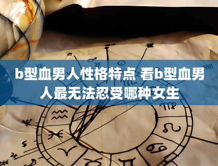 b型血男人性格特点 看b型血男人最无法忍受哪种女生