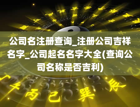 公司名注册查询_注册公司吉祥名字_公司起名名字大全(查询公司名称是否吉利)
