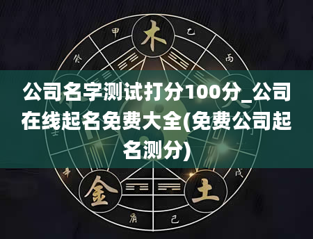 公司名字测试打分100分_公司在线起名免费大全(免费公司起名测分)