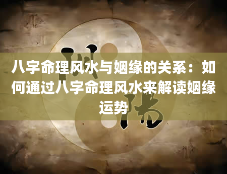 八字命理风水与姻缘的关系：如何通过八字命理风水来解读姻缘运势