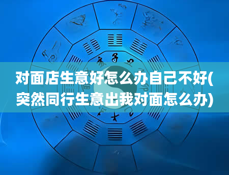对面店生意好怎么办自己不好(突然同行生意出我对面怎么办)