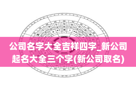 公司名字大全吉祥四字_新公司起名大全三个字(新公司取名)