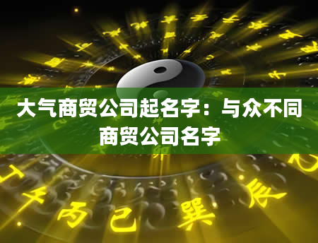 大气商贸公司起名字：与众不同商贸公司名字