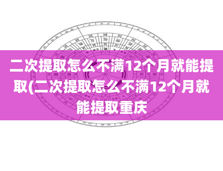 二次提取怎么不满12个月就能提取(二次提取怎么不满12个月就能提取重庆