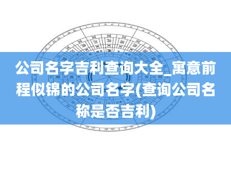 公司名字吉利查询大全_寓意前程似锦的公司名字(查询公司名称是否吉利)