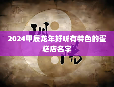 2024甲辰龙年好听有特色的蛋糕店名字