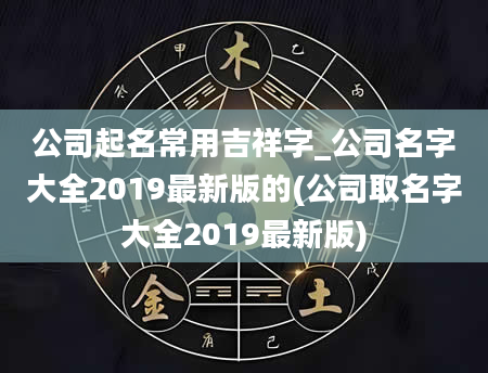 公司起名常用吉祥字_公司名字大全2019最新版的(公司取名字大全2019最新版)