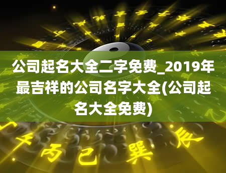 公司起名大全二字免费_2019年最吉祥的公司名字大全(公司起名大全免费)