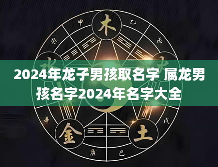 2024年龙子男孩取名字 属龙男孩名字2024年名字大全