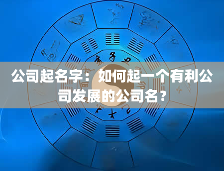 公司起名字：如何起一个有利公司发展的公司名？