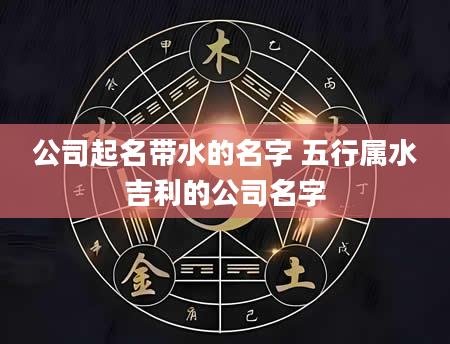 公司起名带水的名字 五行属水吉利的公司名字