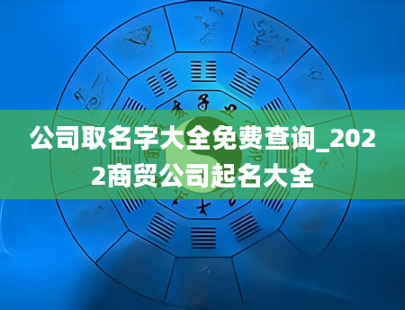 公司取名字大全免费查询_2022商贸公司起名大全