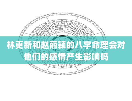 林更新和赵丽颖的八字命理会对他们的感情产生影响吗