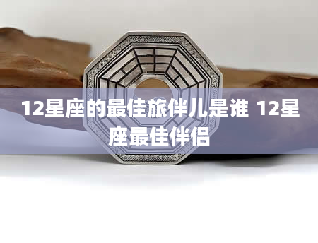 12星座的最佳旅伴儿是谁 12星座最佳伴侣