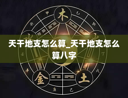 天干地支怎么算_天干地支怎么算八字