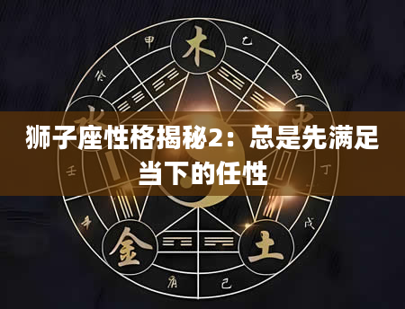 狮子座性格揭秘2：总是先满足当下的任性