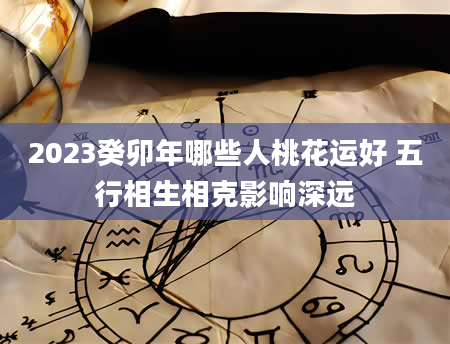 2023癸卯年哪些人桃花运好 五行相生相克影响深远