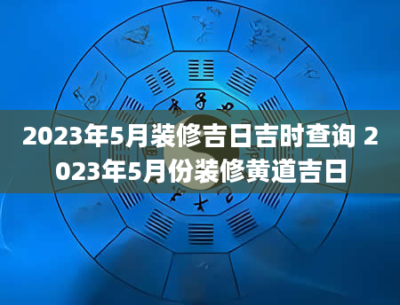 2023年5月装修吉日吉时查询 2023年5月份装修黄道吉日