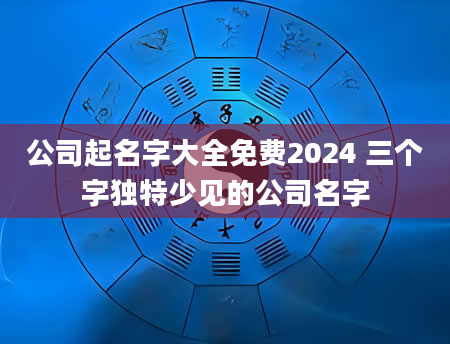 公司起名字大全免费2024 三个字独特少见的公司名字