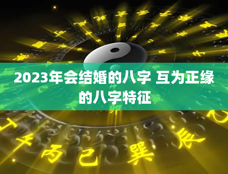 2023年会结婚的八字 互为正缘的八字特征