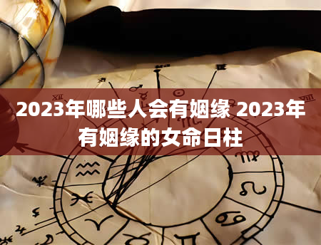 2023年哪些人会有姻缘 2023年有姻缘的女命日柱