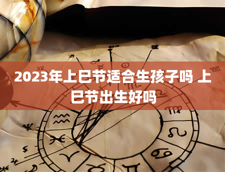 2023年上巳节适合生孩子吗 上巳节出生好吗